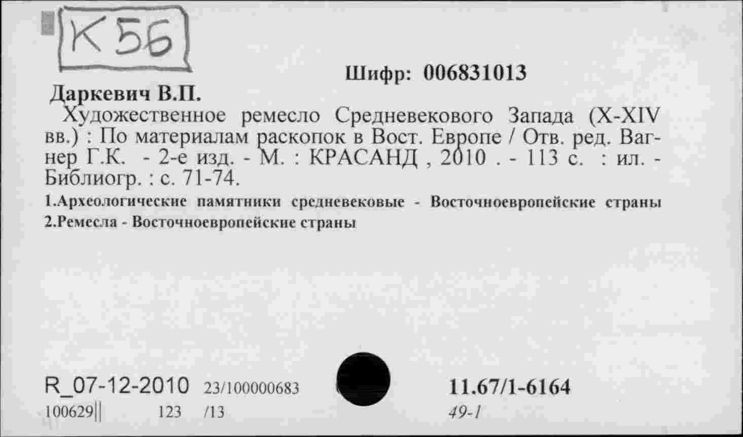 ﻿"IК 56
Даркевич В.П.
Шифр: 006831013
Художественное ремесло Средневекового Запада (X-XIV вв.) : По материалам раскопок в Вост. Европе / Отв. ред. Вагнер Г.К. - 2-е изд. - М. : KP АСАНД , 2010 . - 113 с. : ил. -Библиогр. : с. 71-74.
1.	Археологические памятники средневековые - Восточноевропейские страны
2.	Ремесла - Восточноевропейские страны
R_07-12-2010 23/100000683
100629Ц	123 /13
11.67/1-6164
49-1